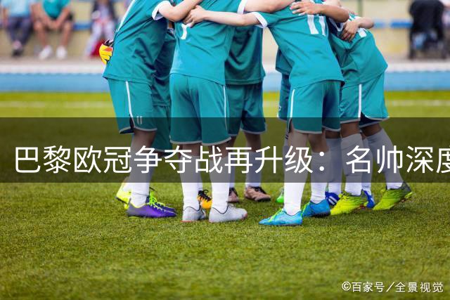 巴黎欧冠争夺战再升级：名帅深度解析法甲豪门的卫冕密码