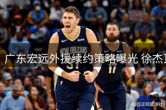广东宏远外援续约策略曝光 徐杰顶薪在望周鹏或迎双重身份