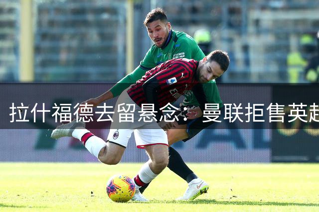 拉什福德去留悬念：曼联拒售英超对手 球员或被迫海外踢球