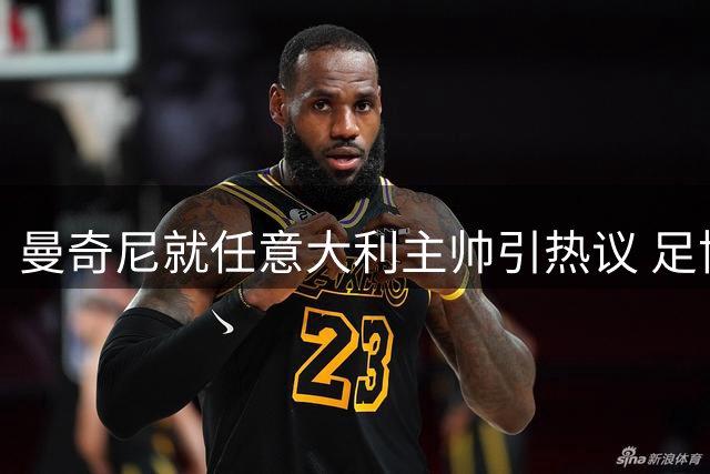 曼奇尼就任意大利主帅引热议 足协收取天价发布会直播费遭质疑