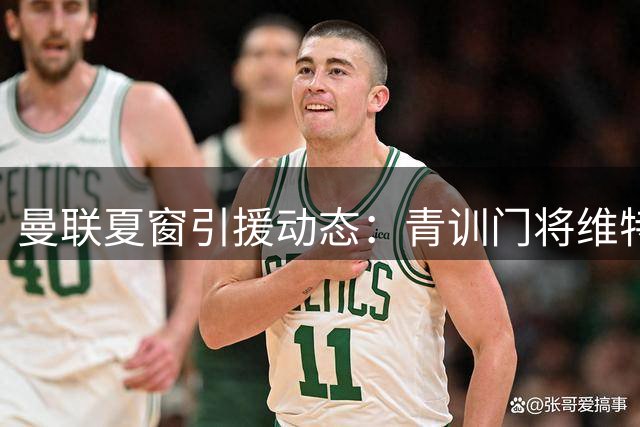 曼联夏窗引援动态：青训门将维特克标价1500万待售 多线补强计划曝光