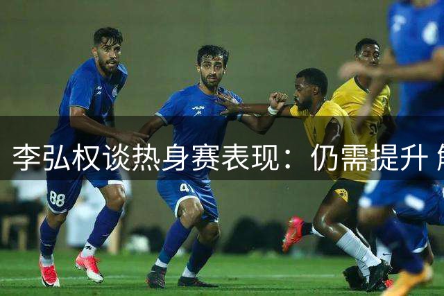 李弘权谈热身赛表现：仍需提升 解析小个阵容战术特点