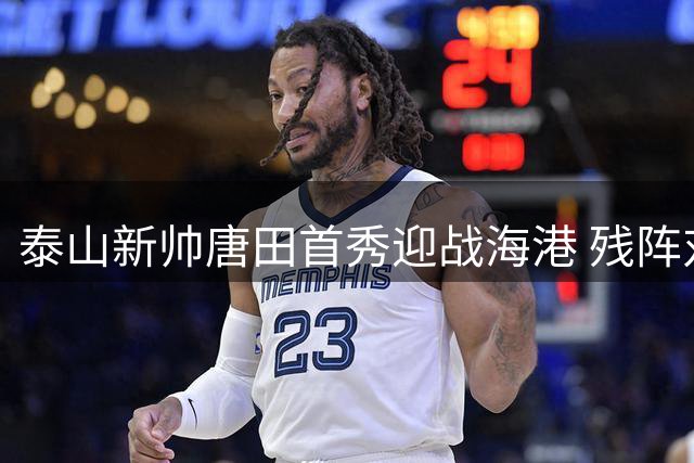 泰山新帅唐田首秀迎战海港 残阵对决考验中超争冠格局