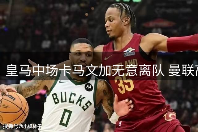皇马中场卡马文加无意离队 曼联高价求购遇阻