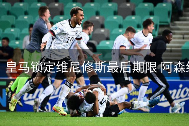 皇马锁定维尼修斯最后期限 阿森纳引援进程提速
