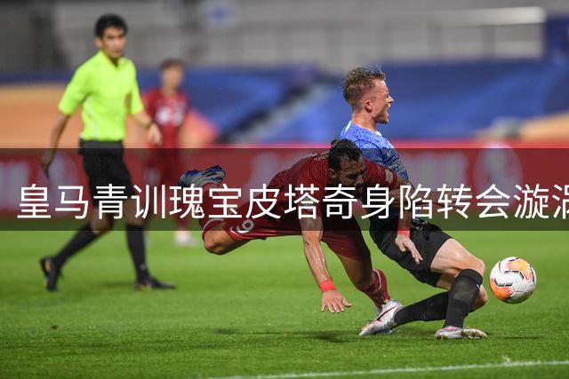 皇马青训瑰宝皮塔奇身陷转会漩涡 英超劲旅强势追逐或引俱乐部财政抉择
