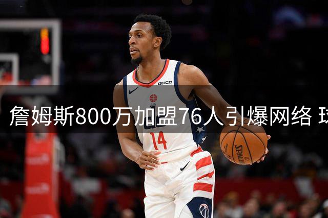 詹姆斯800万加盟76人引爆网络 球迷戏称"费城迁徙潮"开启