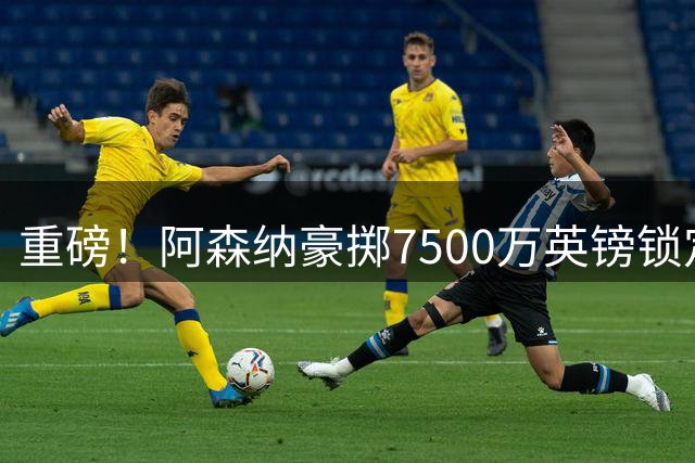 重磅！阿森纳豪掷7500万英镑锁定巴西国脚 吉马良斯周一赴伦敦体检