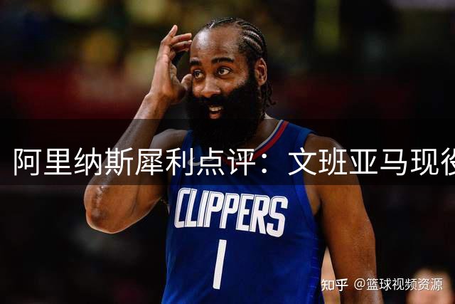 阿里纳斯犀利点评：文班亚马现役排名存争议 攻防两端差距明显