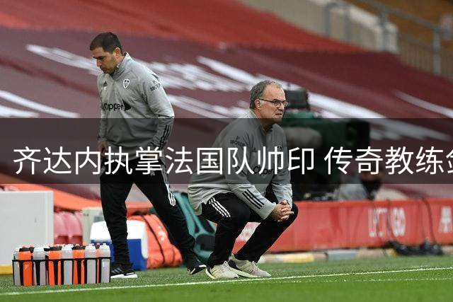 齐达内执掌法国队帅印 传奇教练剑指三大国际赛事