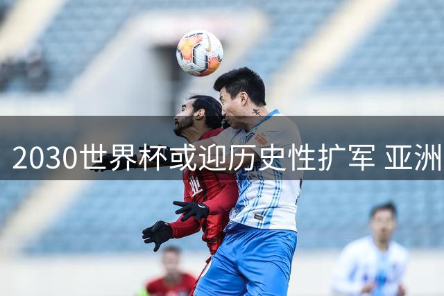 2030世界杯或迎历史性扩军 亚洲区12席让国足看到曙光
